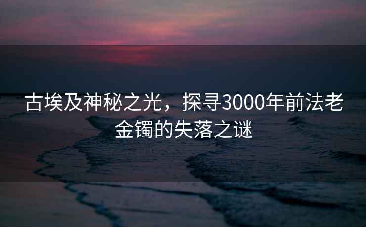 古埃及神秘之光，探尋3000年前法老金鐲的失落之謎