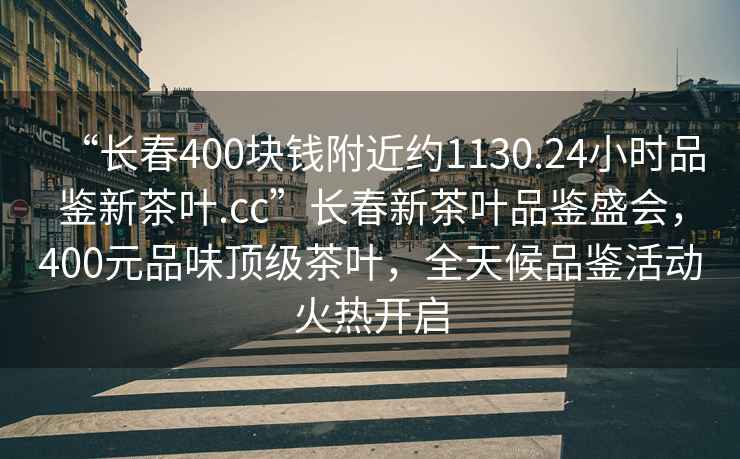 “長(zhǎng)春400塊錢附近約1130.24小時(shí)品鑒新茶葉.cc”長(zhǎng)春新茶葉品鑒盛會(huì)，400元品味頂級(jí)茶葉，全天候品鑒活動(dòng)火熱開啟