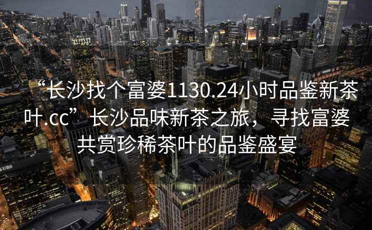 “長沙找個富婆1130.24小時品鑒新茶葉.cc”長沙品味新茶之旅，尋找富婆共賞珍稀茶葉的品鑒盛宴