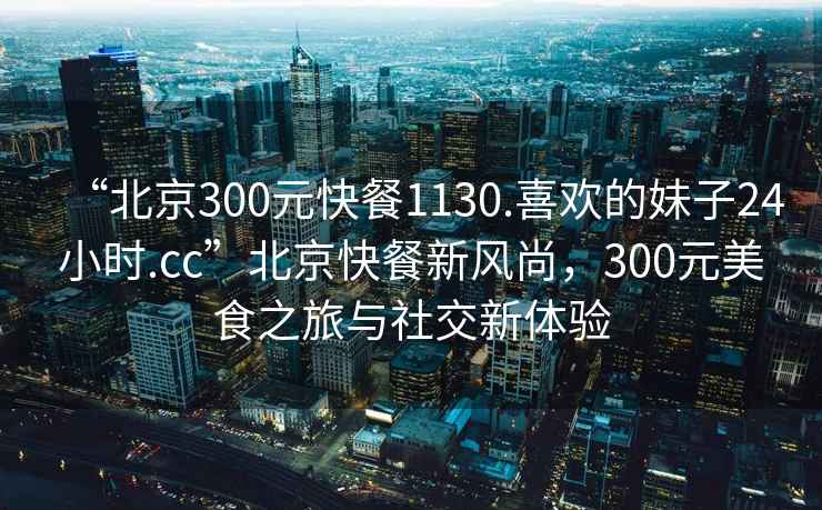 “北京300元快餐1130.喜歡的妹子24小時.cc”北京快餐新風尚，300元美食之旅與社交新體驗