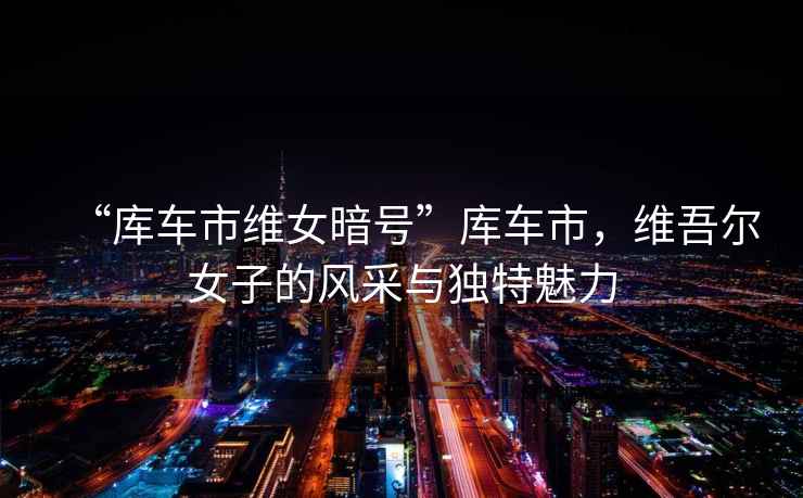 “庫車市維女暗號”庫車市，維吾爾女子的風采與獨特魅力