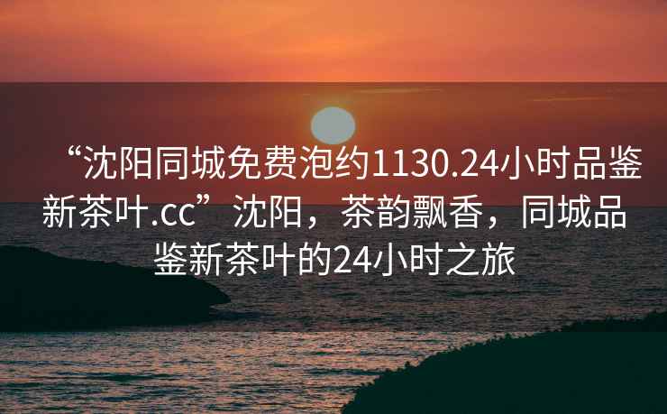 “沈陽同城免費泡約1130.24小時品鑒新茶葉.cc”沈陽，茶韻飄香，同城品鑒新茶葉的24小時之旅