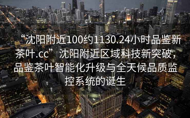 “沈陽附近100約1130.24小時品鑒新茶葉.cc”沈陽附近區域科技新突破，品鑒茶葉智能化升級與全天候品質監控系統的誕生