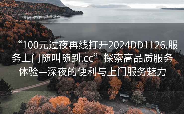 “100元過夜再線打開2024DD1126.服務上門隨叫隨到.cc”探索高品質服務體驗—深夜的便利與上門服務魅力
