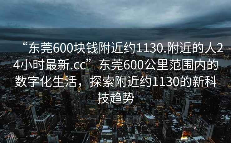 “東莞600塊錢附近約1130.附近的人24小時最新.cc”東莞600公里范圍內的數字化生活，探索附近約1130的新科技趨勢