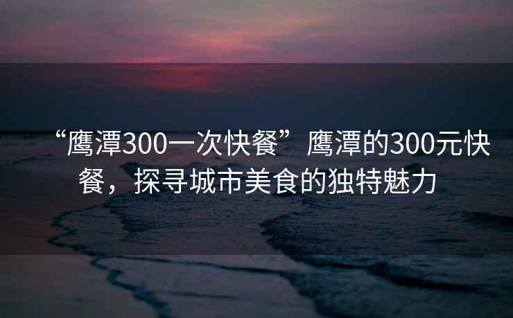 “鷹潭300一次快餐”鷹潭的300元快餐，探尋城市美食的獨特魅力