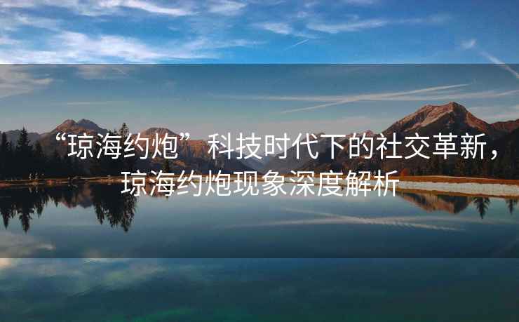 “瓊海約炮”科技時代下的社交革新，瓊海約炮現象深度解析