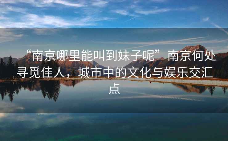 “南京哪里能叫到妹子呢”南京何處尋覓佳人，城市中的文化與娛樂交匯點