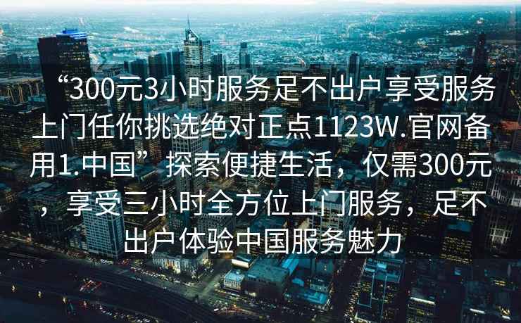 “300元3小時服務足不出戶享受服務上門任你挑選絕對正點1123W.官網備用1.中國”探索便捷生活，僅需300元，享受三小時全方位上門服務，足不出戶體驗中國服務魅力