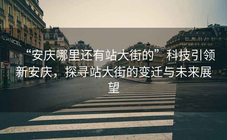 “安慶哪里還有站大街的”科技引領新安慶，探尋站大街的變遷與未來展望
