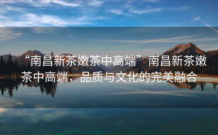 “南昌新茶嫩茶中高端”南昌新茶嫩茶中高端，品質與文化的完美融合