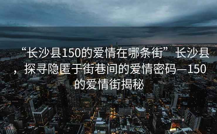 “長沙縣150的愛情在哪條街”長沙縣，探尋隱匿于街巷間的愛情密碼—150的愛情街揭秘