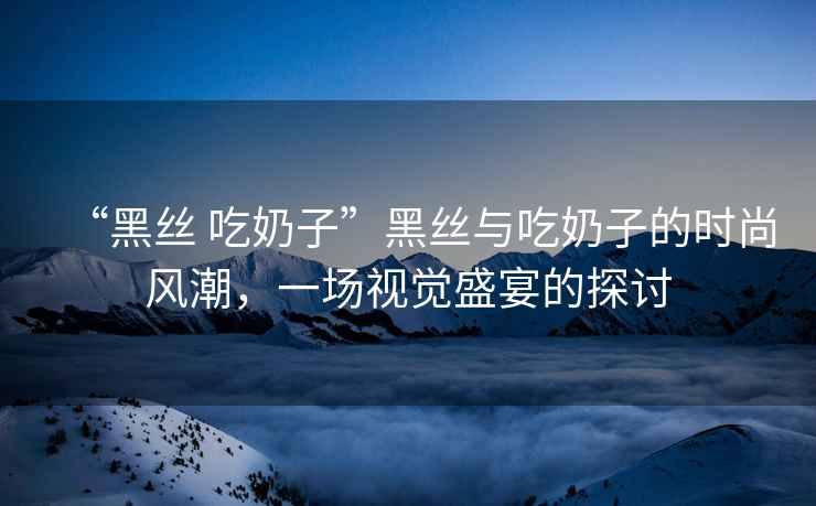 “黑絲 吃奶子”黑絲與吃奶子的時尚風潮，一場視覺盛宴的探討