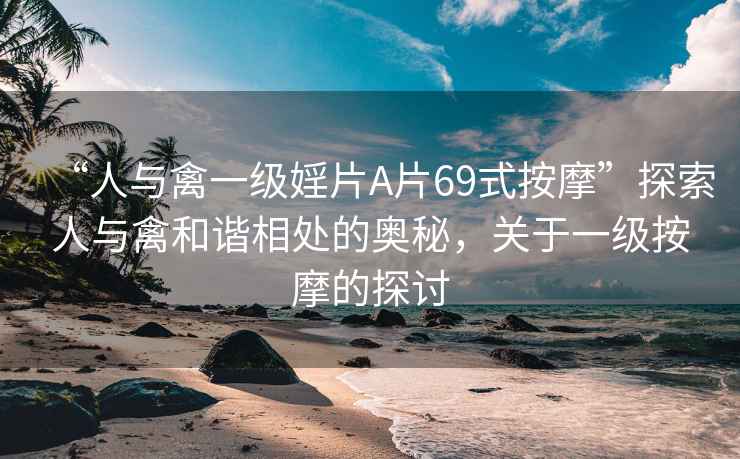 “人與禽一級婬片A片69式按摩”探索人與禽和諧相處的奧秘，關于一級按摩的探討