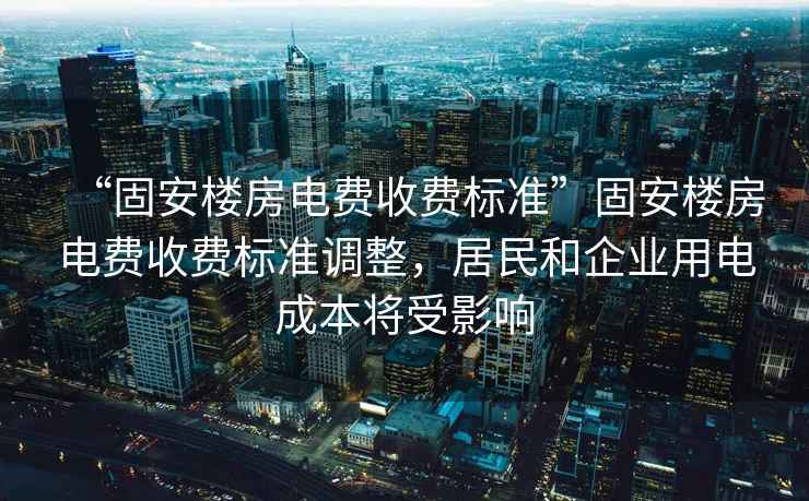 “固安樓房電費收費標準”固安樓房電費收費標準調整，居民和企業用電成本將受影響