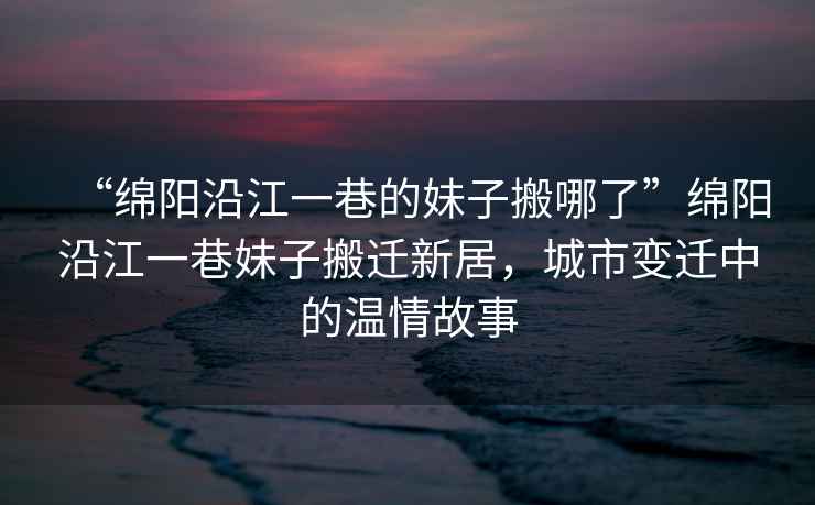 “綿陽沿江一巷的妹子搬哪了”綿陽沿江一巷妹子搬遷新居，城市變遷中的溫情故事