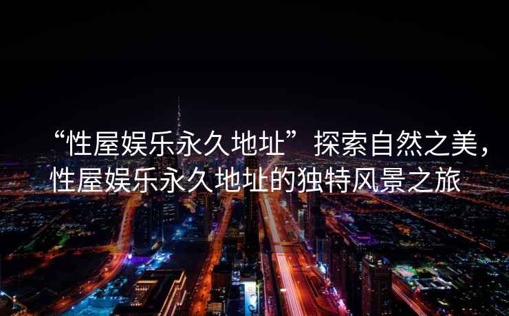 “性屋娛樂永久地址”探索自然之美，性屋娛樂永久地址的獨特風景之旅