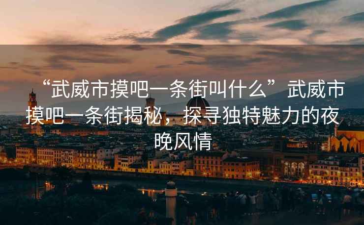 “武威市摸吧一條街叫什么”武威市摸吧一條街揭秘，探尋獨(dú)特魅力的夜晚風(fēng)情