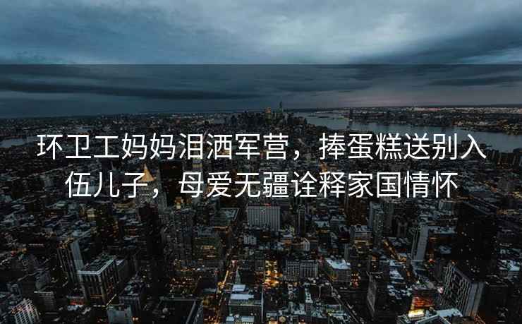 環(huán)衛(wèi)工媽媽淚灑軍營，捧蛋糕送別入伍兒子，母愛無疆詮釋家國情懷