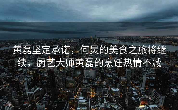 黃磊堅定承諾，何炅的美食之旅將繼續，廚藝大師黃磊的烹飪熱情不減