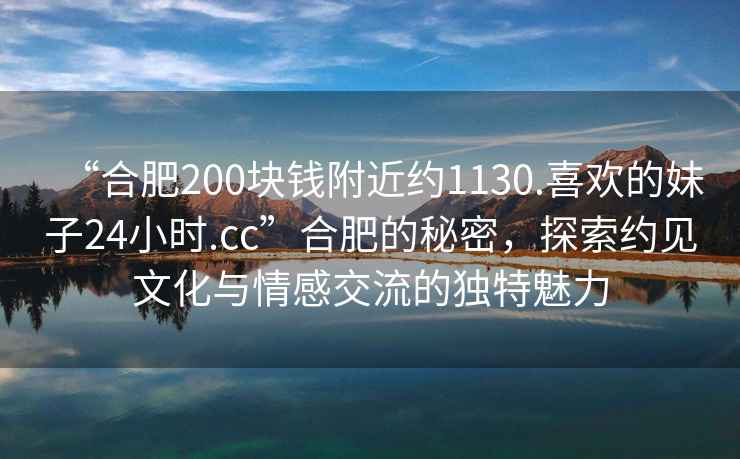 “合肥200塊錢附近約1130.喜歡的妹子24小時.cc”合肥的秘密，探索約見文化與情感交流的獨特魅力