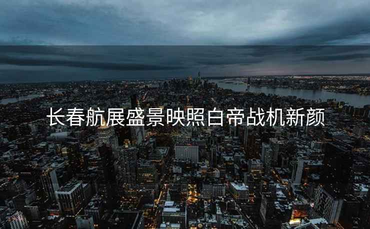 長春航展盛景映照白帝戰機新顏
