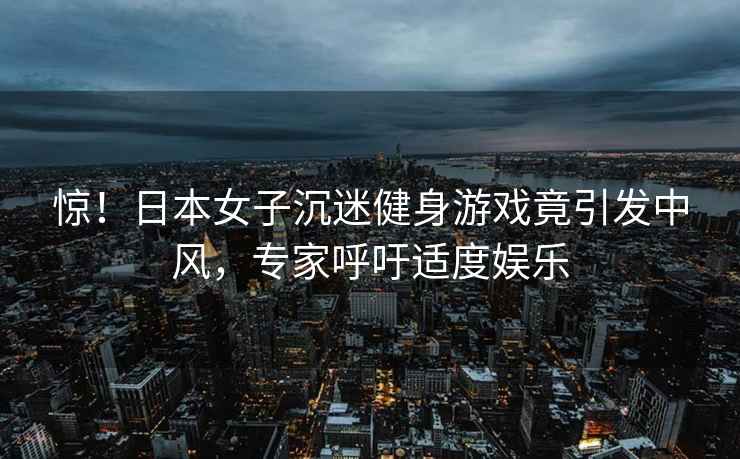 驚！日本女子沉迷健身游戲竟引發(fā)中風(fēng)，專家呼吁適度娛樂