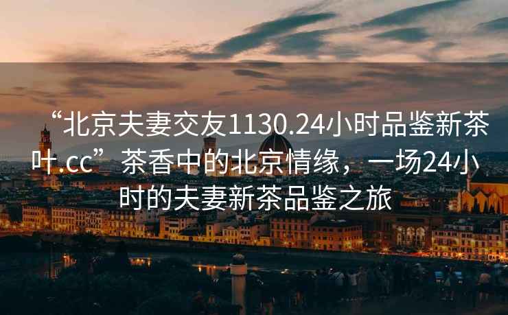 “北京夫妻交友1130.24小時品鑒新茶葉.cc”茶香中的北京情緣，一場24小時的夫妻新茶品鑒之旅