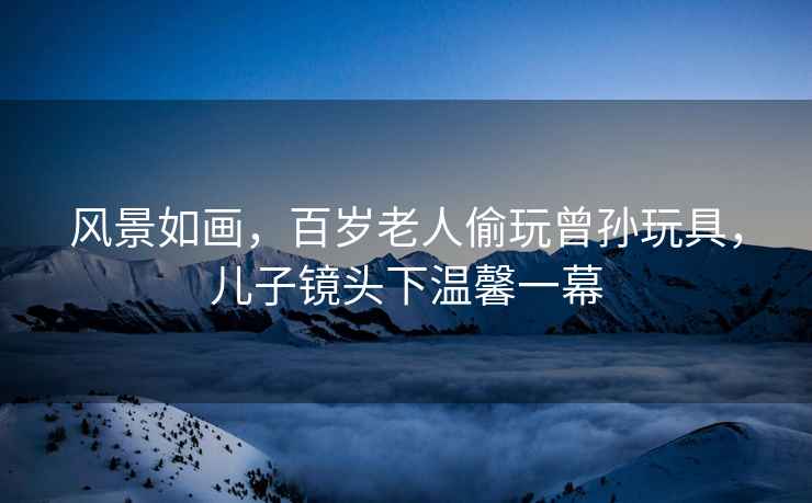 風景如畫，百歲老人偷玩曾孫玩具，兒子鏡頭下溫馨一幕