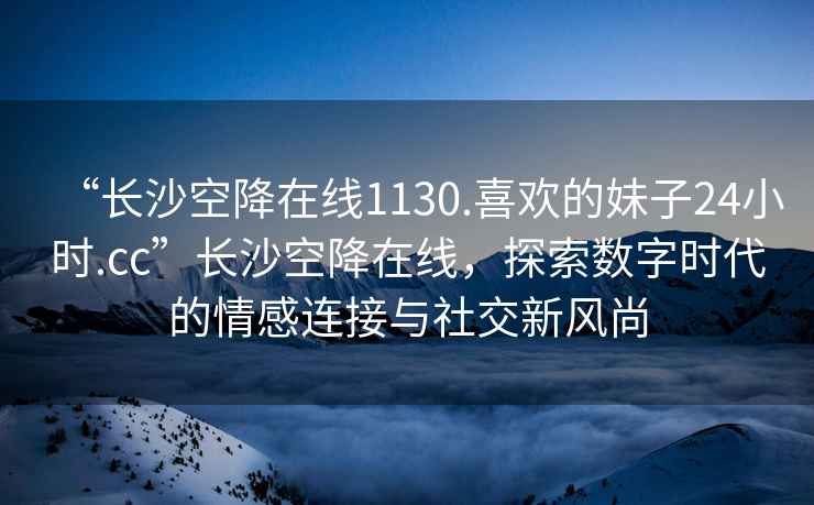 “長沙空降在線1130.喜歡的妹子24小時.cc”長沙空降在線，探索數(shù)字時代的情感連接與社交新風(fēng)尚