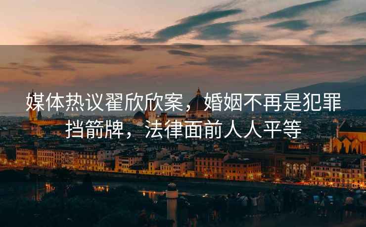 媒體熱議翟欣欣案，婚姻不再是犯罪擋箭牌，法律面前人人平等