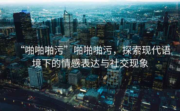 “啪啪啪污”啪啪啪污，探索現代語境下的情感表達與社交現象