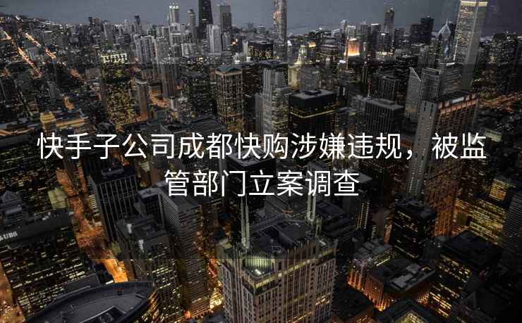 快手子公司成都快購涉嫌違規，被監管部門立案調查