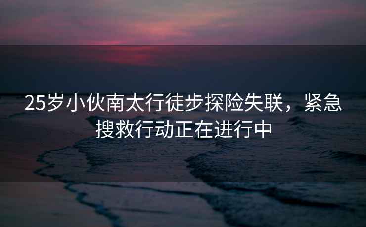 25歲小伙南太行徒步探險失聯，緊急搜救行動正在進行中