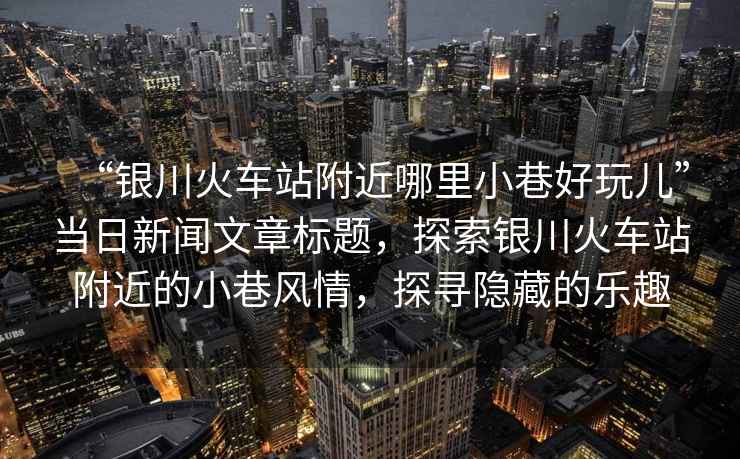 “銀川火車站附近哪里小巷好玩兒”當日新聞文章標題，探索銀川火車站附近的小巷風情，探尋隱藏的樂趣