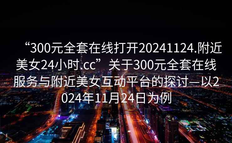 “300元全套在線打開20241124.附近美女24小時.cc”關于300元全套在線服務與附近美女互動平臺的探討—以2024年11月24日為例