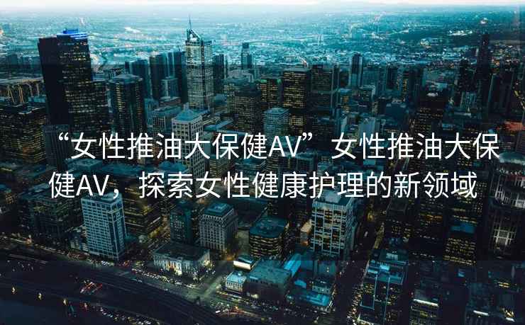“女性推油大保健AV”女性推油大保健AV，探索女性健康護理的新領域