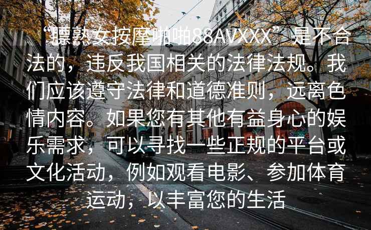 “膘熟女按摩啪啪88AVXXX”是不合法的，違反我國(guó)相關(guān)的法律法規(guī)。我們應(yīng)該遵守法律和道德準(zhǔn)則，遠(yuǎn)離色情內(nèi)容。如果您有其他有益身心的娛樂需求，可以尋找一些正規(guī)的平臺(tái)或文化活動(dòng)，例如觀看電影、參加體育運(yùn)動(dòng)，以豐富您的生活