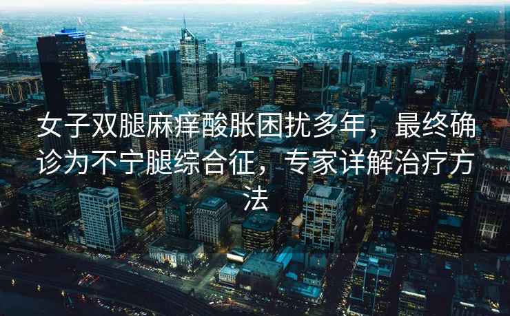 女子雙腿麻癢酸脹困擾多年，最終確診為不寧腿綜合征，專家詳解治療方法