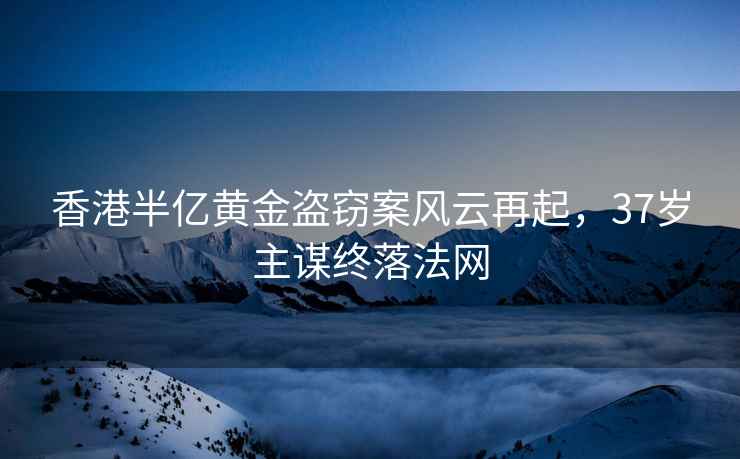 香港半億黃金盜竊案風云再起，37歲主謀終落法網