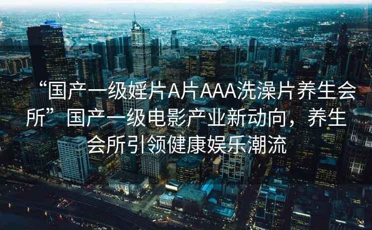 “國產(chǎn)一級婬片A片AAA洗澡片養(yǎng)生會所”國產(chǎn)一級電影產(chǎn)業(yè)新動向，養(yǎng)生會所引領(lǐng)健康娛樂潮流