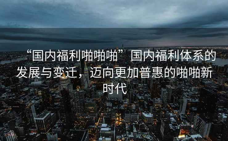 “國(guó)內(nèi)福利啪啪啪”國(guó)內(nèi)福利體系的發(fā)展與變遷，邁向更加普惠的啪啪新時(shí)代