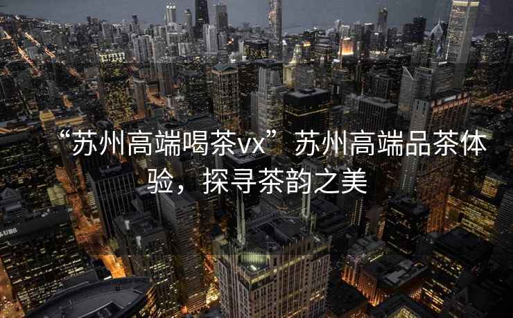 “蘇州高端喝茶vx”蘇州高端品茶體驗，探尋茶韻之美