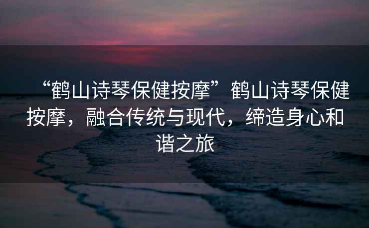 “鶴山詩琴保健按摩”鶴山詩琴保健按摩，融合傳統與現代，締造身心和諧之旅