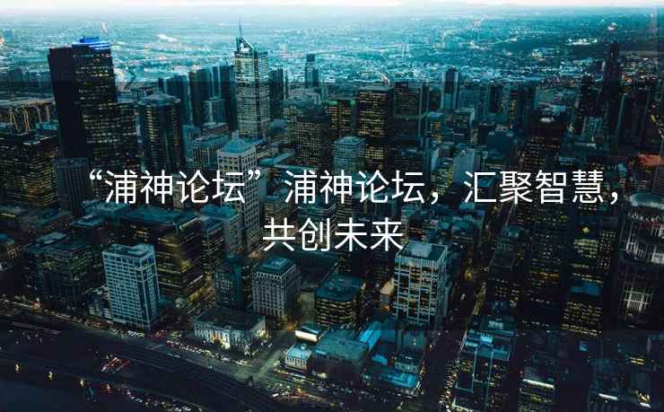 “浦神論壇”浦神論壇，匯聚智慧，共創(chuàng)未來