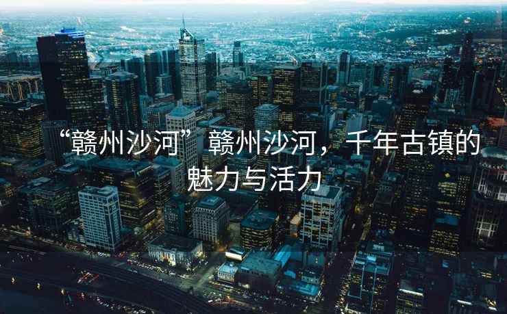 “贛州沙河”贛州沙河，千年古鎮(zhèn)的魅力與活力