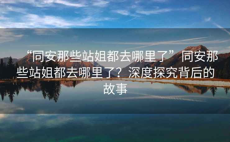 “同安那些站姐都去哪里了”同安那些站姐都去哪里了？深度探究背后的故事