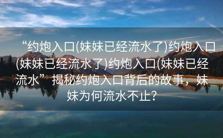 “約炮入口(妹妹已經流水了)約炮入口(妹妹已經流水了)約炮入口(妹妹已經流水”揭秘約炮入口背后的故事，妹妹為何流水不止？