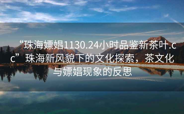 “珠海嫖娼1130.24小時品鑒新茶葉.cc”珠海新風貌下的文化探索，茶文化與嫖娼現象的反思