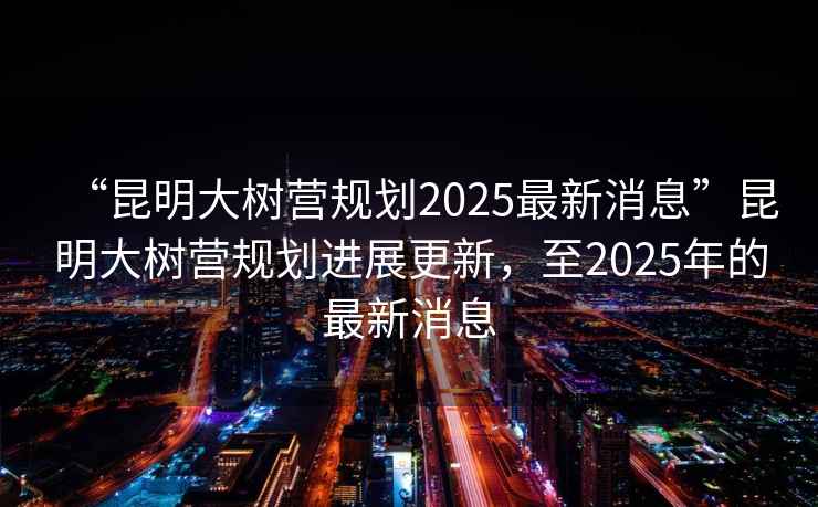 “昆明大樹營規劃2025最新消息”昆明大樹營規劃進展更新，至2025年的最新消息